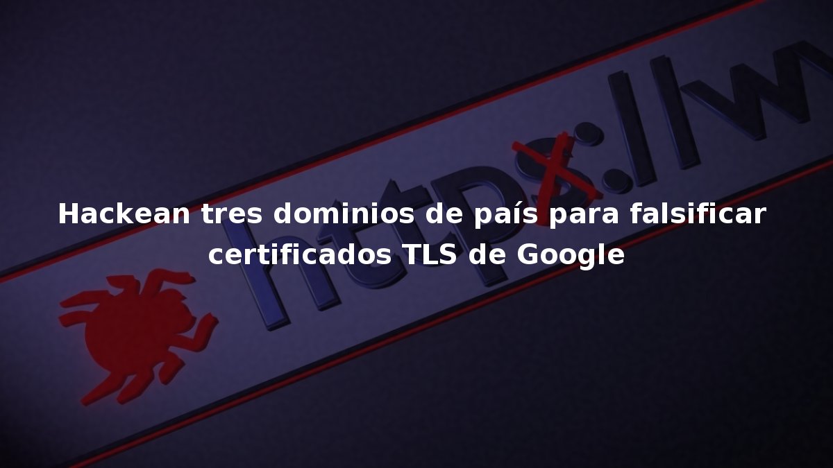 Hackean tres dominios de país para falsificar certificados TLS de Google
