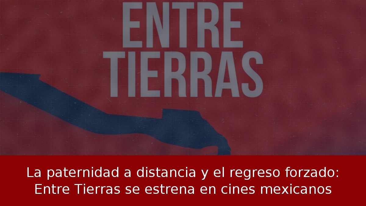 La paternidad a distancia y el regreso forzado: Entre Tierras se estrena en cines mexicanos