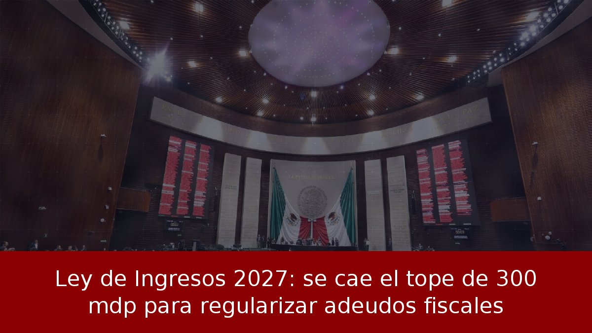 Ley de Ingresos 2027: se cae el tope de 300 mdp para regularizar adeudos fiscales