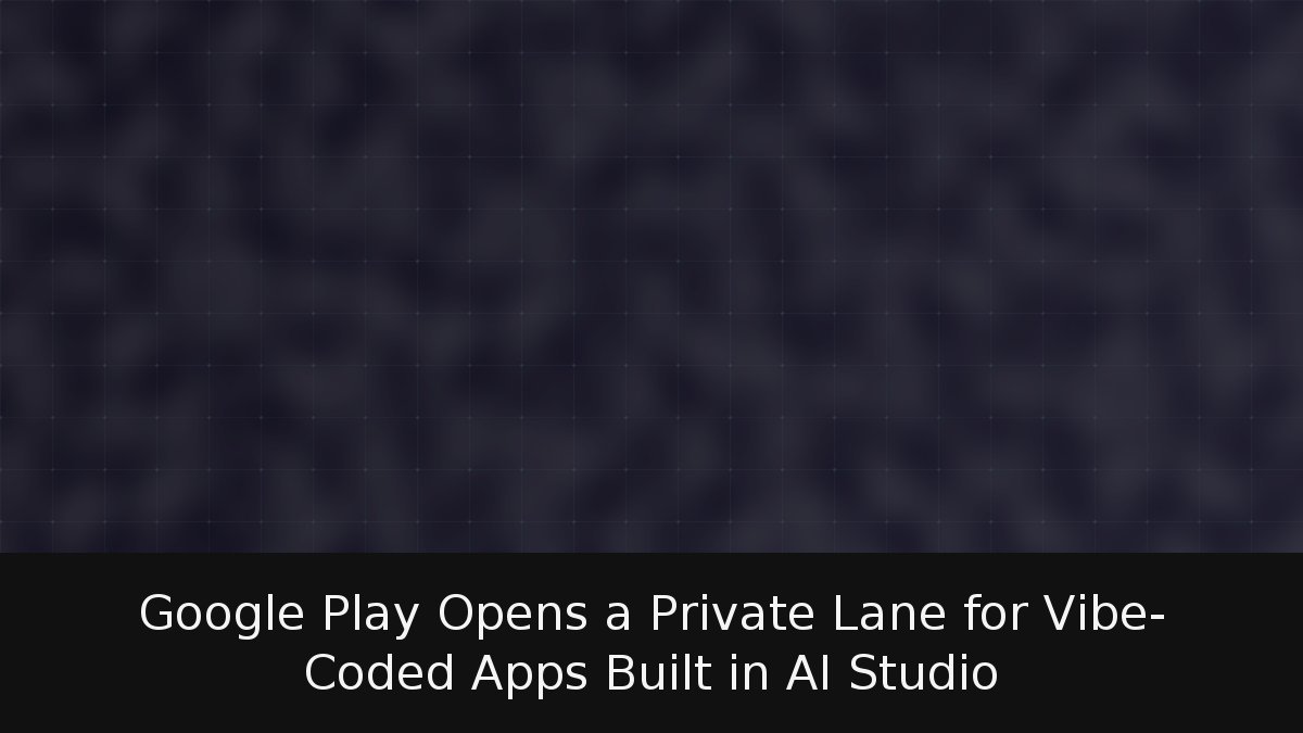 Google Play Opens a Private Lane for Vibe-Coded Apps Built in AI Studio