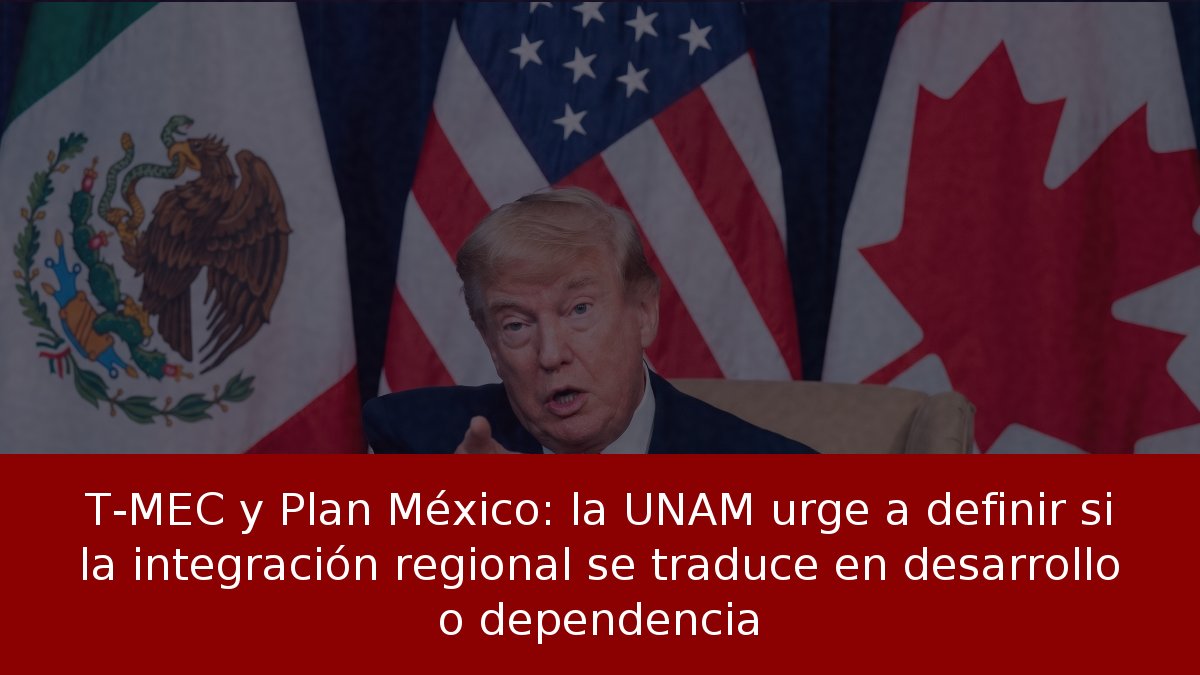 T-MEC y Plan México: la UNAM urge a definir si la integración regional se traduce en desarrollo o dependencia