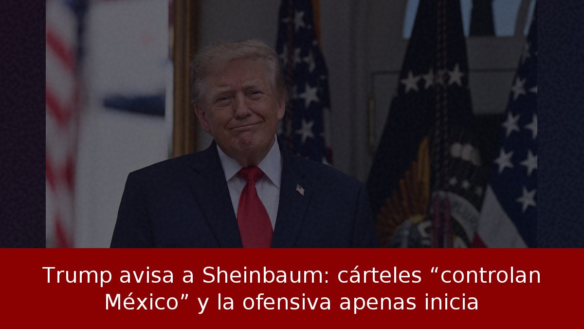 Trump avisa a Sheinbaum: cárteles “controlan México” y la ofensiva apenas inicia