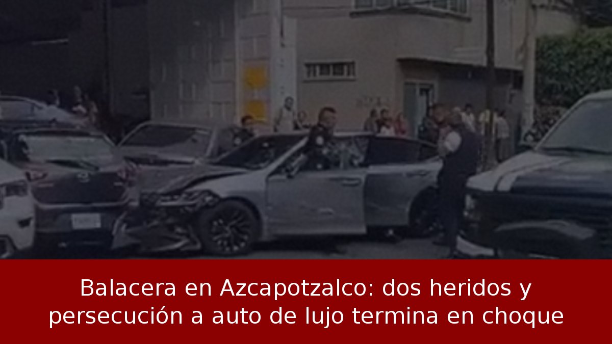 Balacera en Azcapotzalco: dos heridos y persecución a auto de lujo termina en choque