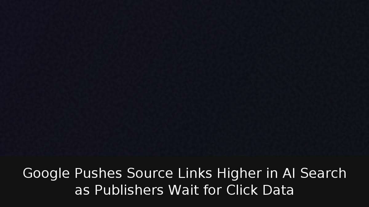 Google Pushes Source Links Higher in AI Search as Publishers Wait for Click Data