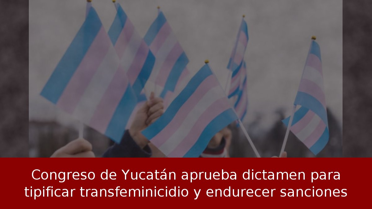 Congreso de Yucatán aprueba dictamen para tipificar transfeminicidio y endurecer sanciones