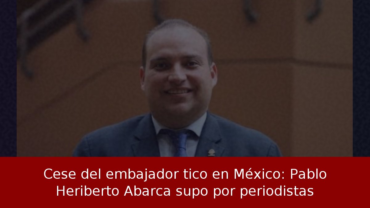 Cese del embajador tico en México: Pablo Heriberto Abarca supo por periodistas