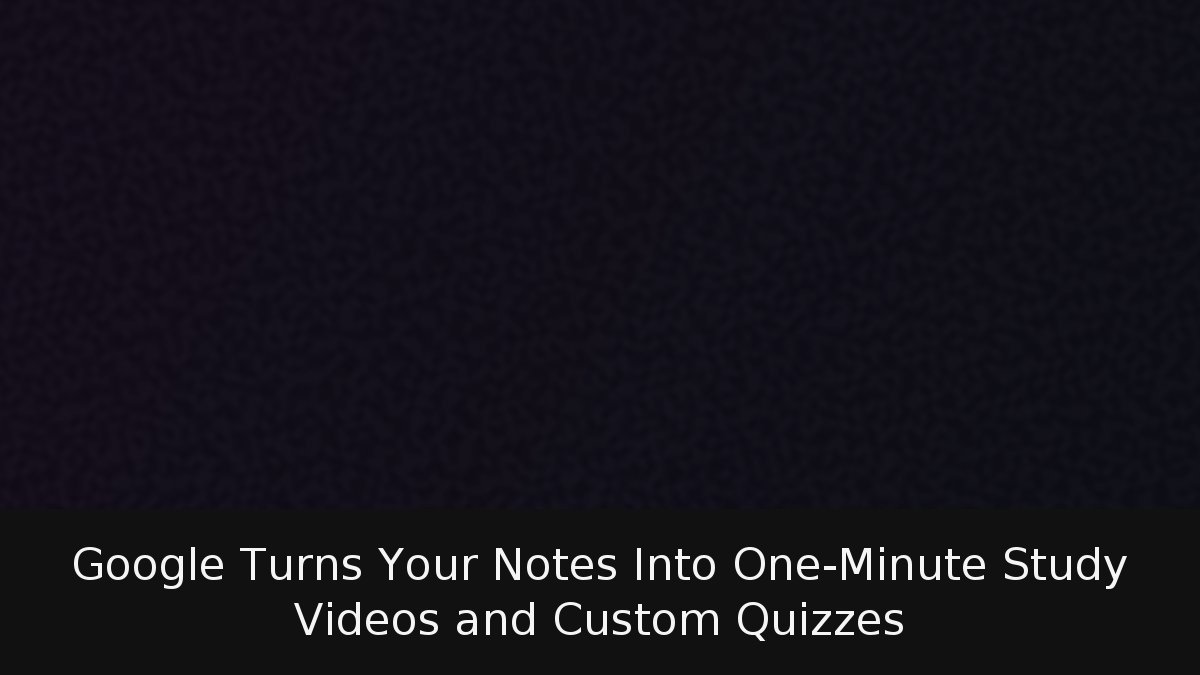 Google Turns Your Notes Into One-Minute Study Videos and Custom Quizzes