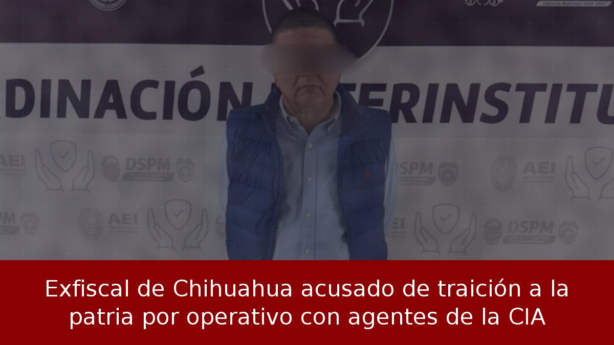 Exfiscal de Chihuahua acusado de traición a la patria por operativo con agentes de la CIA